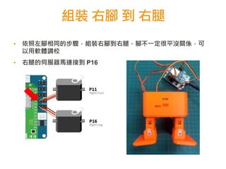 組裝 右腳 到 右腿
▪ 依照左腳相同的步驟，組裝右腳到右腿，腳不一定很平沒關係，可
以用軟體調校
▪ 右腿的伺服器馬達接到 P16
 
