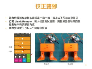 校正雙腳
58
左腳
右腳
校正前 校正後
▪ 因為伺服器和旋臂的齒紋是一齒一齒，裝上去不可能完全很正
▪ 打開 LinkIt Remote，載入校正測試畫面，調整第三個和第四個
捲動軸來微調腳部角度
▪ 調整完後按下 “Save” 儲存設定值
 