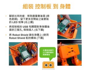 組裝 控制板 到 身體
▪ 腳部出來的線，移到盡量靠後面 (綠
色箭頭)，留下更多空間給之後要裝
的 LED 矩陣 (右上圖)
▪ 將控制板的 USB 和開關對準身體後
面的三個孔, 微微插入 (右下圖)
▪ 將 Robot Shield 鎖在身體上 (使用
Robot Shield 配的螺絲 (下圖)
6060
左圖這偷懶可
以只鎖對腳的
兩顆螺絲
 