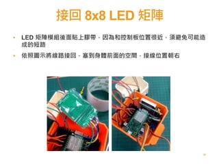 接回 8x8 LED 矩陣
65
▪ LED 矩陣模組後面貼上膠帶，因為和控制板位置很近，須避免可能造
成的短路
▪
▪ 依照圖示將線路接回，塞到身體前面的空間，接線位置朝右
 