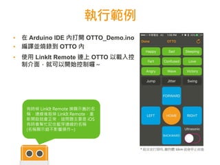 執行範例
▪ 在 Arduino IDE 內打開 OTTO_Demo.ino
▪ 編譯並燒錄到 OTTO 內
▪ 使用 LinkIt Remote 連上 OTTO 以載入控
制介面，就可以開始控制囉～
6868
有時候 LinkIt Remote 換顯示舊的名
稱，連線後殺掉 LinkIt Remote，重
新開啟就會正常，這問題主要是 iOS
有時會幫忙記住藍芽連線的名稱
(名稱顯示錯不影響操作~)
* 超音波打開時, 離物體 10cm 就會停止前進
 