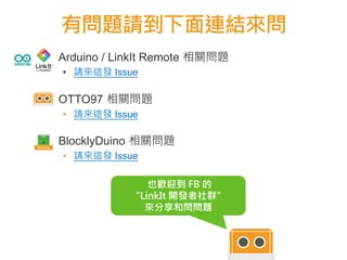 ▪ Arduino / LinkIt Remote 相關問題
• 請來這發 Issue
▪ OTTO97 相關問題
• 請來這發 Issue
▪ BlocklyDuino 相關問題
• 請來這發 Issue
有問題請到下面連結來問
72
727272
727272
也歡迎到 FB 的
“LinkIt 開發者社群”
來分享和問問題
 