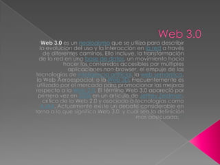 Web 3.0 Web 3.0 es un neologismo que se utiliza para describir la evolución del uso y la interacción en la red a través de diferentes caminos. Ello incluye, la transformación de la red en una base de datos, un movimiento hacia hacer los contenidos accesibles por múltiples aplicaciones non-browser, el empuje de las tecnologías de inteligencia artificial, la web semántica, la Web Aeroespacial, o la Web 3D. Frecuentemente es utilizado por el mercado para promocionar las mejoras respecto a la Web 2.0. El término Web 3.0 apareció por primera vez en 2006 en un artículo de Jeffrey Zeldman, crítico de la Web 2.0 y asociado a tecnologías como AJAX. Actualmente existe un debate considerable en torno a lo que significa Web 3.0, y cuál sea la definición más adecuada.[1] 