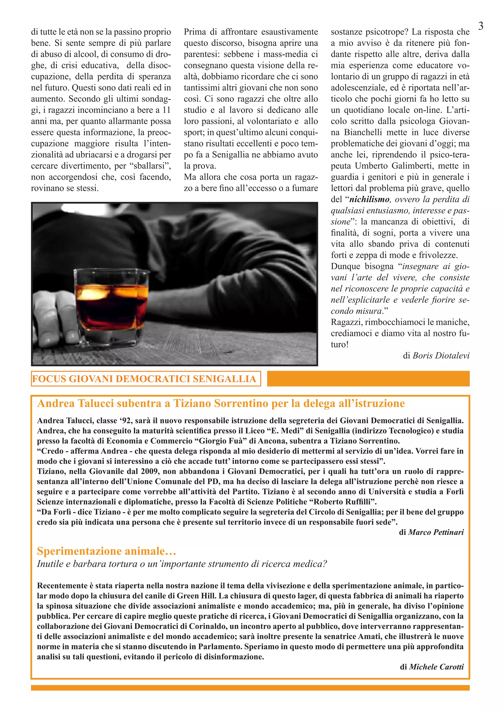 3
FOCUS GIOVANI DEMOCRATICI SENIGALLIA
Andrea Talucci, classe ‘92, sarà il nuovo responsabile istruzione della segreteria dei Giovani Democratici di Senigallia.
Andrea, che ha conseguito la maturità scientifica presso il Liceo “E. Medi” di Senigallia (indirizzo Tecnologico) e studia
presso la facoltà di Economia e Commercio “Giorgio Fuà” di Ancona, subentra a Tiziano Sorrentino.
“Credo - afferma Andrea - che questa delega risponda al mio desiderio di mettermi al servizio di un’idea. Vorrei fare in
modo che i giovani si interessino a ciò che accade tutt’ intorno come se partecipassero essi stessi”.
Tiziano, nella Giovanile dal 2009, non abbandona i Giovani Democratici, per i quali ha tutt’ora un ruolo di rappre-
sentanza all’interno dell’Unione Comunale del PD, ma ha deciso di lasciare la delega all’istruzione perchè non riesce a
seguire e a partecipare come vorrebbe all’attività del Partito. Tiziano è al secondo anno di Università e studia a Forlì
Scienze internazionali e diplomatiche, presso la Facoltà di Scienze Politiche “Roberto Ruffilli”.
“Da Forlì - dice Tiziano - è per me molto complicato seguire la segreteria del Circolo di Senigallia; per il bene del gruppo
credo sia più indicata una persona che è presente sul territorio invece di un responsabile fuori sede”.
di Marco Pettinari
Recentemente è stata riaperta nella nostra nazione il tema della vivisezione e della sperimentazione animale, in partico-
lar modo dopo la chiusura del canile di Green Hill. La chiusura di questo lager, di questa fabbrica di animali ha riaperto
la spinosa situazione che divide associazioni animaliste e mondo accademico; ma, più in generale, ha diviso l’opinione
pubblica. Per cercare di capire meglio queste pratiche di ricerca, i Giovani Democratici di Senigallia organizzano, con la
collaborazione dei Giovani Democratici di Corinaldo, un incontro aperto al pubblico, dove interverranno rappresentan-
ti delle associazioni animaliste e del mondo accademico; sarà inoltre presente la senatrice Amati, che illustrerà le nuove
norme in materia che si stanno discutendo in Parlamento. Speriamo in questo modo di permettere una più approfondita
analisi su tali questioni, evitando il pericolo di disinformazione.
di Michele Carotti
Sperimentazione animale…
Inutile e barbara tortura o un’importante strumento di ricerca medica?
Andrea Talucci subentra a Tiziano Sorrentino per la delega all’istruzione
di tutte le età non se la passino proprio
bene. Si sente sempre di più parlare
di abuso di alcool, di consumo di dro-
ghe, di crisi educativa, della disoc-
cupazione, della perdita di speranza
nel futuro. Questi sono dati reali ed in
aumento. Secondo gli ultimi sondag-
gi, i ragazzi incominciano a bere a 11
anni ma, per quanto allarmante possa
essere questa informazione, la preoc-
cupazione maggiore risulta l’inten-
zionalità ad ubriacarsi e a drogarsi per
cercare divertimento, per “sballarsi”,
non accorgendosi che, così facendo,
rovinano se stessi.
Prima di affrontare esaustivamente
questo discorso, bisogna aprire una
parentesi: sebbene i mass-media ci
consegnano questa visione della re-
altà, dobbiamo ricordare che ci sono
tantissimi altri giovani che non sono
così. Ci sono ragazzi che oltre allo
studio e al lavoro si dedicano alle
loro passioni, al volontariato e allo
sport; in quest’ultimo alcuni conqui-
stano risultati eccellenti e poco tem-
po fa a Senigallia ne abbiamo avuto
la prova.
Ma allora che cosa porta un ragaz-
zo a bere fino all’eccesso o a fumare
sostanze psicotrope? La risposta che
a mio avviso è da ritenere più fon-
dante rispetto alle altre, deriva dalla
mia esperienza come educatore vo-
lontario di un gruppo di ragazzi in età
adolescenziale, ed è riportata nell’ar-
ticolo che pochi giorni fa ho letto su
un quotidiano locale on-line. L’arti-
colo scritto dalla psicologa Giovan-
na Bianchelli mette in luce diverse
problematiche dei giovani d’oggi; ma
anche lei, riprendendo il psico-tera-
peuta Umberto Galimberti, mette in
guardia i genitori e più in generale i
lettori dal problema più grave, quello
del “nichilismo, ovvero la perdita di
qualsiasi entusiasmo, interesse e pas-
sione”: la mancanza di obiettivi, di
finalità, di sogni, porta a vivere una
vita allo sbando priva di contenuti
forti e zeppa di mode e frivolezze.
Dunque bisogna “insegnare ai gio-
vani l’arte del vivere, che consiste
nel riconoscere le proprie capacità e
nell’esplicitarle e vederle fiorire se-
condo misura.”
Ragazzi, rimbocchiamoci le maniche,
crediamoci e diamo vita al nostro fu-
turo!
di Boris Diotalevi
 