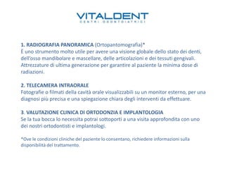1. RADIOGRAFIA PANORAMICA (Ortopantomografia)*
È uno strumento molto utile per avere una visione globale dello stato dei denti,
dell’osso mandibolare e mascellare, delle articolazioni e dei tessuti gengivali.
Attrezzature di ultima generazione per garantire al paziente la minima dose di
radiazioni.
2. TELECAMERA INTRAORALE
Fotografie o filmati della cavità orale visualizzabili su un monitor esterno, per una
diagnosi più precisa e una spiegazione chiara degli interventi da effettuare.
3. VALUTAZIONE CLINICA DI ORTODONZIA E IMPLANTOLOGIA
Se la tua bocca lo necessita potrai sottoporti a una visita approfondita con uno
dei nostri ortodontisti e implantologi.
*Ove le condizioni cliniche del paziente lo consentano, richiedere informazioni sulla
disponibilità del trattamento.

 