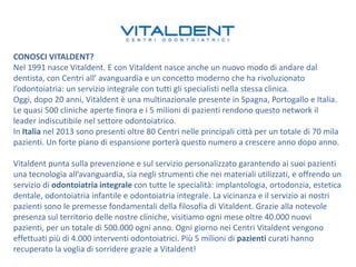 CONOSCI VITALDENT?
Nel 1991 nasce Vitaldent. E con Vitaldent nasce anche un nuovo modo di andare dal
dentista, con Centri all’ avanguardia e un concetto moderno che ha rivoluzionato
l’odontoiatria: un servizio integrale con tutti gli specialisti nella stessa clinica.
Oggi, dopo 20 anni, Vitaldent è una multinazionale presente in Spagna, Portogallo e Italia.
Le quasi 500 cliniche aperte finora e i 5 milioni di pazienti rendono questo network il
leader indiscutibile nel settore odontoiatrico.
In Italia nel 2013 sono presenti oltre 80 Centri nelle principali città per un totale di 70 mila
pazienti. Un forte piano di espansione porterà questo numero a crescere anno dopo anno.
Vitaldent punta sulla prevenzione e sul servizio personalizzato garantendo ai suoi pazienti
una tecnologia all’avanguardia, sia negli strumenti che nei materiali utilizzati, e offrendo un
servizio di odontoiatria integrale con tutte le specialità: implantologia, ortodonzia, estetica
dentale, odontoiatria infantile e odontoiatria integrale. La vicinanza e il servizio ai nostri
pazienti sono le premesse fondamentali della filosofia di Vitaldent. Grazie alla notevole
presenza sul territorio delle nostre cliniche, visitiamo ogni mese oltre 40.000 nuovi
pazienti, per un totale di 500.000 ogni anno. Ogni giorno nei Centri Vitaldent vengono
effettuati più di 4.000 interventi odontoiatrici. Più 5 milioni di pazienti curati hanno
recuperato la voglia di sorridere grazie a Vitaldent!

 