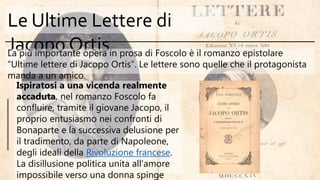 Le Ultime Lettere di
Jacopo OrtisLa più importante opera in prosa di Foscolo è il romanzo epistolare
“Ultime lettere di Jacopo Ortis”. Le lettere sono quelle che il protagonista
manda a un amico.
Ispiratosi a una vicenda realmente
accaduta, nel romanzo Foscolo fa
confluire, tramite il giovane Jacopo, il
proprio entusiasmo nei confronti di
Bonaparte e la successiva delusione per
il tradimento, da parte di Napoleone,
degli ideali della Rivoluzione francese.
La disillusione politica unita all’amore
impossibile verso una donna spinge
 