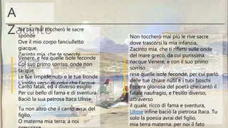 A
Zacinto Non toccherò mai più le rive sacre
dove trascorsi la mia infanzia,
Zacinto mia, che ti rifletti sulle onde
del mare greco, da cui purissima
nacque Venere, e con il suo primo
sorriso
rese quelle isole feconde, per cui parlò
delle tue chiare nubi e i tuoi boschi
l’opera gloriosa del poeta che cantò il
fatale naufragio, e l’esilio diverso,
attraverso
il quale, ricco di fama e sventura,
Ulisse infine baciò la pietrosa Itaca. Tu
solo la poesia avrai del figlio,
mia terra materna: per noi il fato
Né più mai toccherò le sacre
sponde
Ove il mio corpo fanciulletto
giacque,
Zacinto mia, che te specchi
nell’onde
Del greco mar, da cui vergine
nacque
Venere, e fea quelle isole feconde
Col suo primo sorriso, onde non
tacque
Le tue limpide nubi e le tue fronde
L’inclito verso di colui che l’acque
Cantò fatali, ed il diverso esiglio
Per cui bello di fama e di sventura
Baciò la sua petrosa Itaca Ulisse.
Tu non altro che il canto avrai del
figlio,
O materna mia terra; a noi
 