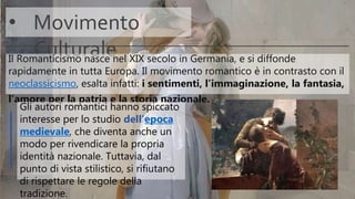 • Movimento
CulturaleIl Romanticismo nasce nel XIX secolo in Germania, e si diffonde
rapidamente in tutta Europa. Il movimento romantico è in contrasto con il
neoclassicismo, esalta infatti: i sentimenti, l’immaginazione, la fantasia,
l’amore per la patria e la storia nazionale.
Gli autori romantici hanno spiccato
interesse per lo studio dell’epoca
medievale, che diventa anche un
modo per rivendicare la propria
identità nazionale. Tuttavia, dal
punto di vista stilistico, si rifiutano
di rispettare le regole della
tradizione.
 