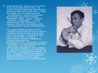  Experiències bèl · liques que van marcar
el seu desenvolupament vital , i de
manera constant apareixen relacionades
amb la temàtica de la seva obra , la qual
es dirigeix ​​cap a la denúncia social
, manifestada en multitud d'arquetips
generalment provinents d'estrats
marginals o aïllats : putes , rodamón
, borratxos , miserables , .... influït
clarament per tres moviments : el
cubisme , futurisme i el realisme crític
, és considerat un pintor expressionista ,
La pujada de Hitler al poder el 1933
, supusó la interrupció de la seva carrera
i la destrucció de la majoria de la seva
producció pictòrica . Al final de la seva
vida , des de 1946 va realitzar
essencialment pintures religioses de
caràcter expressionista .
A destacar que Dix , va intentar mostrar a
l'espectador , les conseqüències del dolor
, la tristesa o l'exclusió al seu
poble, sense enquadrar la seva protesta
en una dimensió política sinó centrada en
el subjecte i la seva qualitat humana , és
a dir , al marge d'afiliacions polítiques o
altres ideologies com es pot apreciar a
diferència en l'obra de col · legues
coetanis com Grosz o Conrad Felixmüller .
 