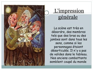 L'impression générale   La scène est très en désordre, des membres tels que des bras ou des jambes sont dans tous les sens, comme si les personnages étaient désarticulés. Il n'y a pas de valides dans le tableau. Nos anciens combattants semblent coupé du monde  