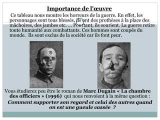Importance de l'œuvre   Ce tableau nous montre les horreurs de la guerre. En effet, les personnages sont tous blessés, ils ont des prothèses à la place des mâchoires, des jambes etc. … Pourtant, ils sourient. La guerre retire toute humanité aux combattants. Ces hommes sont coupés du monde.  Ils sont exclus de la société car ils font peur.  Vous étudierez peu être le roman de  Marc Dugain « La chambre des officiers » (1996)   qui nous renvoient à la même question :  Comment supporter son regard et celui des autres quand on est une gueule cassée  ? 