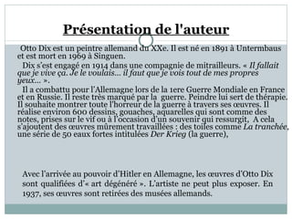 Présentation de l'auteur Otto Dix est un peintre allemand du XXe. Il est né en 1891 à Untermbaus et est mort en 1969 à Singuen.  Dix s’est engagé en 1914 dans une compagnie de mitrailleurs. «  Il fallait que je vive ça. Je le voulais… il faut que je vois tout de mes propres yeux…  ».   Il a combattu pour l’Allemagne lors de la 1ere Guerre Mondiale en France et en Russie. Il reste très marqué par la  guerre. Peindre lui sert de thérapie. Il souhaite montrer toute l'horreur de la guerre à travers ses œuvres. Il réalise environ 600 dessins, gouaches, aquarelles qui sont comme des notes, prises sur le vif ou à l’occasion d’un souvenir qui ressurgit,  A cela s’ajoutent des œuvres mûrement travaillées : des toiles comme  La tranchée , une série de 50 eaux fortes intitulées  Der Krieg  (la guerre),  Avec l’arrivée au pouvoir d’Hitler en Allemagne, les œuvres d’Otto Dix sont qualifiées d’« art dégénéré ». L’artiste ne peut plus exposer. En 1937, ses œuvres sont retirées des musées allemands. 