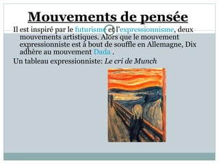 Mouvements de pensée   Il est inspiré par le  futurisme  et l’ expressionnisme , deux mouvements artistiques. Alors que le mouvement expressionniste est à bout de souffle en Allemagne, Dix adhère au mouvement  Dada  .  Un tableau expressionniste:  Le cri de Munch  