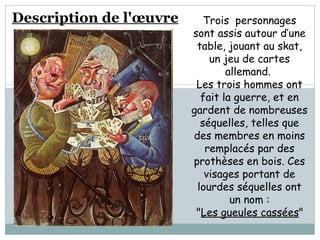 Description de l'œuvre   Trois  personnages sont assis autour d’une table, jouant au skat, un jeu de cartes allemand.  Les trois hommes ont fait la guerre, et en gardent de nombreuses séquelles, telles que des membres en moins remplacés par des prothèses en bois. Ces visages portant de lourdes séquelles ont un nom : " Les gueules cassées "   