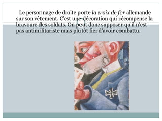 Le personnage de droite porte  la croix de fer  allemande sur son vêtement. C'est une décoration qui récompense la bravoure des soldats. On peut donc supposer qu'il n'est pas antimilitariste mais plutôt fier d'avoir combattu.  