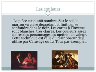 Les couleurs La pièce est plutôt sombre. Sur le sol, le marron va en se dégradant et finit par se confondre dans le noir. Les cartes à l’inverse sont blanches, très claires. Les couleurs assez claires des personnages les mettent en valeur. Cette technique est celle du clair obscur déjà utilisé par Caravage ou La Tour par exemple...  