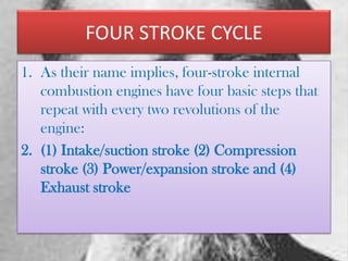 FOUR STROKE CYCLE
1. As their name implies, four-stroke internal
combustion engines have four basic steps that
repeat with every two revolutions of the
engine:
2. (1) Intake/suction stroke (2) Compression
stroke (3) Power/expansion stroke and (4)
Exhaust stroke

 