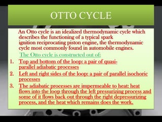 OTTO CYCLE
An Otto cycle is an idealized thermodynamic cycle which
describes the functioning of a typical spark
ignition reciprocating piston engine, the thermodynamic
cycle most commonly found in automobile engines.
The Otto cycle is constructed out of:
1. Top and bottom of the loop: a pair of quasiparallel adiabatic processes
2. Left and right sides of the loop: a pair of parallel isochoric
processes
3. The adiabatic processes are impermeable to heat: heat
flows into the loop through the left pressurizing process and
some of it flows back out through the right depressurizing
process, and the heat which remains does the work.

 