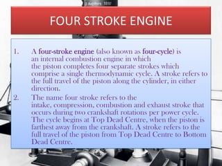 FOUR STROKE ENGINE
1.

2.

A four-stroke engine (also known as four-cycle) is
an internal combustion engine in which
the piston completes four separate strokes which
comprise a single thermodynamic cycle. A stroke refers to
the full travel of the piston along the cylinder, in either
direction.
The name four stroke refers to the
intake, compression, combustion and exhaust stroke that
occurs during two crankshaft rotations per power cycle.
The cycle begins at Top Dead Centre, when the piston is
farthest away from the crankshaft. A stroke refers to the
full travel of the piston from Top Dead Centre to Bottom
Dead Centre.

 
