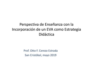 Perspectiva de Enseñanza con la
Incorporación de un EVA como Estrategia
Didáctica
Prof. Otto F. Cerezo Estrada
San Cristóbal, mayo 2019
 