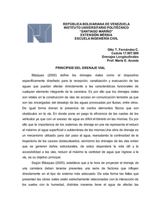REPÚBLICA BOLIVARIANA DE VENEZUELA
INSTITUTO UNIVERSITARIO POLITÉCNICO
“SANTIAGO MARIÑO”
EXTENSIÓN MÉRIDA
ESCUELA INGENIERÍA CIVIL
Otto T. Fernández C.
Cedula 17.907.989
Drenajes Longitudinales
Prof. María E. Acosta
PRINCIPIOS DEL DRENAJE VIAL
Blázquez (2000) define los drenajes viales como el dispositivo
específicamente diseñado para la recepción, canalización y evacuación de las
aguas que puedan afectar directamente a las características funcionales de
cualquier elemento integrante de la carretera. Es por ello que los drenajes viales
son vitales en la construcción de vías de acceso en comunicación terrestre ya que
son las encargadas del desalojo de las aguas provocadas por lluvias, entre otros.
De igual forma drenan la presencia de ciertos elementos físicos que son
obstáculos en la vía. En donde pone en juego la eficiencia de las ruedas de los
vehículos ya que con un exceso de agua es difícil el tránsito en las mismas. Es por
ello que la importancia de los sistemas de drenaje en una vía representa el reducir
al máximo el agua superficial o subterránea de las mismas.Una obra de drenaje es
un mecanismo utilizado para dar paso al agua, reanudando la continuidad de la
trayectoria de los cauces obstaculizados, asimismo los drenajes de las vías evitan
que se generen daños estructurales, de estos dependerá la vida útil y la
accesibilidad a las vías, reducir al máximo la cantidad de agua que ingrese a la
vía, es su objetivo principal.
Según Blázquez (2000), establece que a la hora de proyectar el drenaje de
una carretera deben tenerse presentes una serie de factores que influyen
directamente en el tipo de sistema más adecuado. De esta forma las fallas que
presentan las obras viales están estrechamente relacionadas con la interacción de
los suelos con la humedad, distintas maneras tiene el agua de afectar las
 