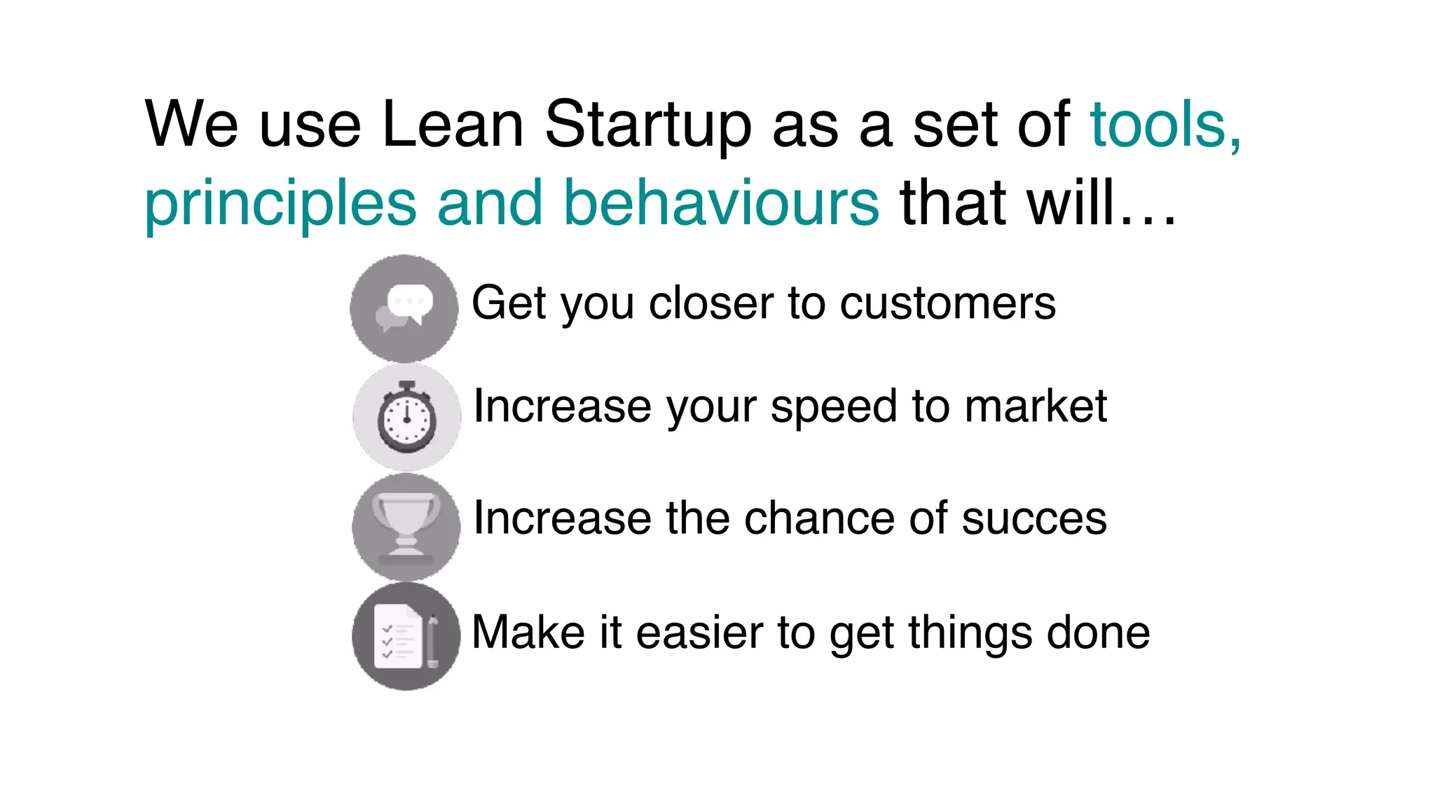 We use Lean Startup as a set of tools,
principles and behaviours that will…
Get you closer to customers
Increase your speed to market
Increase the chance of succes
Make it easier to get things done
 
