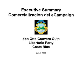 Executive Summary
Comercializacion del eCampaign



             sometido a:

      don Otto Guevara Guth
         Libertario Party
           Costa Rica
             JULY 2009
 