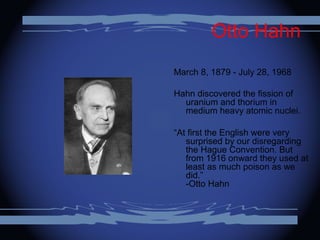 Otto Hahn
March 8, 1879 - July 28, 1968
Hahn discovered the fission of
uranium and thorium in
medium heavy atomic nuclei.
“At first the English were very
surprised by our disregarding
the Hague Convention. But
from 1916 onward they used at
least as much poison as we
did.”
-Otto Hahn
 