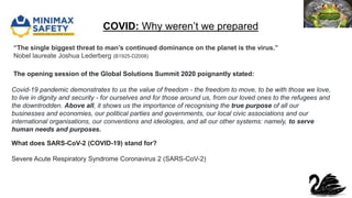 COVID: Why weren’t we prepared
“The single biggest threat to man’s continued dominance on the planet is the virus.”
Nobel laureate Joshua Lederberg (B1925-D2008)
What does SARS-CoV-2 (COVID-19) stand for?
Severe Acute Respiratory Syndrome Coronavirus 2 (SARS-CoV-2)
The opening session of the Global Solutions Summit 2020 poignantly stated:
Covid-19 pandemic demonstrates to us the value of freedom - the freedom to move, to be with those we love,
to live in dignity and security - for ourselves and for those around us, from our loved ones to the refugees and
the downtrodden. Above all, it shows us the importance of recognising the true purpose of all our
businesses and economies, our political parties and governments, our local civic associations and our
international organisations, our conventions and ideologies, and all our other systems: namely, to serve
human needs and purposes.
 