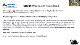 COVID: Why weren’t we prepared
“The single biggest threat to man’s continued dominance on the planet is the virus.”
Nobel laureate Joshua Lederberg (B1925-D2008)
What does SARS-CoV-2 (COVID-19) stand for?
Severe Acute Respiratory Syndrome Coronavirus 2 (SARS-CoV-2)
The opening session of the Global Solutions Summit 2020 poignantly stated:
Covid-19 pandemic demonstrates to us the value of freedom - the freedom to move, to be with those we love, to
live in dignity and security - for ourselves and for those around us, from our loved ones to the refugees and the
downtrodden. Above all, it shows us the importance of recognising the true purpose of all our businesses and
economies, our political parties and governments, our local civic associations and our international
organisations, our conventions and ideologies, and all our other systems: namely, to serve human needs and
purposes.
 