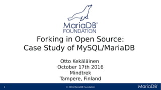 © 2016 MariaDB Foundation1 * *
Forking in Open Source:
Case Study of MySQL/MariaDB
Otto Kekäläinen
October 17th 2016
Mindtrek
Tampere, Finland
 