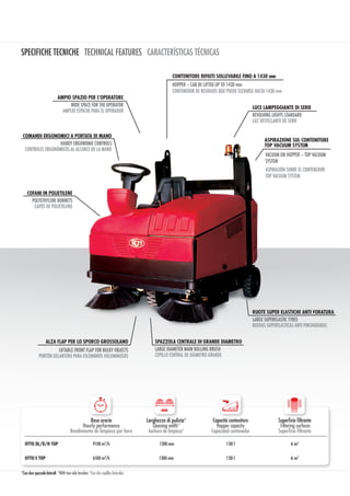 SPECIFICHE TECNICHE TECHNICAL FEATURES CARACTERÍSTICAS TÉCNICAS
Resa oraria
Hourly performance
Rendimiento de limpieza por hora
Larghezza di pulizia*
Cleaning width*
Anchura de limpieza*
Capacità contenitore
Hopper capacity
Capacidad contenedor
Superficie filtrante
Filtering surfaces
Superficie filtrante
OTTO DL/D/H TOP 9100 m2
/h 1300 mm 130 l 6 m2
OTTO E TOP 6500 m2
/h 1300 mm 130 l 6 m2
mm
*Con due spazzole laterali *With two side brushes *Con dos cepillos laterales
ALZA FLAP PER LO SPORCO GROSSOLANO
LIFTABLE FRONT FLAP FOR BULKY OBJECTS
PORTÓN DELANTERO PARA ESCOMBROS VOLUMINOSOS
COMANDI ERGONOMICI A PORTATA DI MANO
HANDY ERGONOMIC CONTROLS
CONTROLES ERGONÓMICOS AL ALCANCE DE LA MANO
LUCE LAMPEGGIANTE DI SERIE
REVOLVING LIGHTS STANDARD
LUZ DESTELLANTE DE SERIE
RUOTE SUPER ELASTICHE ANTI FORATURA
LARGE SUPERELASTIC TYRES
RUEDAS SUPERELÁSTICAS ANTI PINCHADURAS
SPAZZOLA CENTRALE DI GRANDE DIAMETRO
LARGE DIAMETER MAIN ROLLING BRUSH
CEPILLO CENTRAL DE DIÁMETRO GRANDE
CONTENITORE RIFIUTI SOLLEVABILE FINO A 1430 mm
HOPPER – CAN BE LIFTED UP TO 1430 mm
CONTENEDOR DE RESIDUOS QUE PUEDE ELEVARSE HASTA 1430 mm
VACUUM ON HOPPER – TOP VACUUM
SYSTEM
ASPIRACIÓN SOBRE EL CONTENEDOR
TOP VACUUM SYSTEM
AMPIO SPAZIO PER L’OPERATORE
WIDE SPACE FOR THE OPERATOR
AMPLIO ESPACIO PARA EL OPERADOR
COFANI IN POLIETILENE
POLYETHYLENE BONNETS
CAPÓS DE POLIETILENO
ASPIRAZIONE SUL CONTENITORE
TOP VACUUM SYSTEM
 