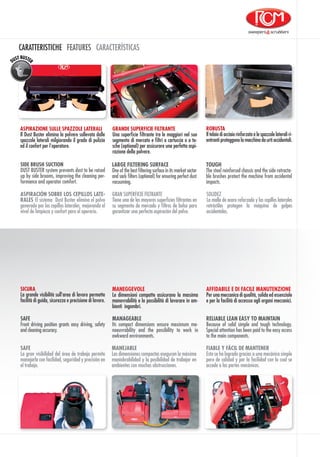 SAFE
Front driving position grants easy driving, safety
and cleaning accuracy.
MANAGEABLE
Its compact dimensions ensure maximum ma-
noeuvrability and the possibility to work in
awkward environments.
RELIABLE LEAN EASY TO MAINTAIN
Because of solid simple and tough technology.
Special attention has been paid to the easy access
to the main components.
SICURA
La grande visibilità sull’area di lavoro permette
facilità di guida, sicurezza e precisione di lavoro.
MANEGGEVOLE
Le dimensioni compatte assicurano la massima
manovrabilità e la possibilità di lavorare in am-
bienti ingombri.
AFFIDABILE E DI FACILE MANUTENZIONE
Per una meccanica di qualità, solida ed essenziale
e per la facilità di accessso agli organi meccanici.
SAFE
La gran visibilidad del área de trabajo permite
manejarla con facilidad, seguridad y precisión en
el trabajo.
MANEJABLE
Las dimensiones compactas aseguran la máxima
maniobrabilidad y la posibilidad de trabajar en
ambientes con muchas obstrucciones.
FIABLE Y FÁCIL DE MANTENER
Esto se ha logrado gracias a una mecánica simple
pero de calidad y por la facilidad con la cual se
accede a las partes mecánicas.
ROBUSTA
Iltelaiodiacciaiorinforzatoelespazzolelateraliri-
entranti proteggono la macchina da urti accidentali.
ASPIRAZIONE SULLE SPAZZOLE LATERALI
Il Dust Buster elimina la polvere sollevata dalle
spazzole laterali milgiorando il grado di pulizia
ed il confort per l’operatore.
GRANDE SUPERFICIE FILTRANTE
Una superficie filtrante tra le maggiori nel suo
segmento di mercato e filtri a cartuccia o a ta-
sche (optional) per assicurare una perfetta aspi-
razione della polvere.
SOLIDEZ
La malla de acero reforzado y los cepillos laterales
retráctiles protegen la máquina de golpes
accidentales.
ASPIRACIÓN SOBRE LOS CEPILLOS LATE-
RALES El sistema  Dust Buster elimina el polvo
generado por los cepillos laterales, mejorando el 
nivel de limpieza y confort para el operario.
GRAN SUPERFICIE FILTRANTE
Tiene una de las mayores superficies filtrantes en
su segmento de mercado y filtros de bolsa para
garantizar una perfecta aspiración del polvo.
TOUGH
The steel reinforced chassis and the side retracta-
ble brushes protect the machine from accidental
impacts.
SIDE BRUSH SUCTION
DUST BUSTER system prevents dust to be raised
up by side brooms, improving the cleaning per-
formance and operator comfort.
LARGE FILTERING SURFACE
One of the best filtering surface in its market sector
and sack filters (optional) for ensuring perfect dust
vacuuming.
CARATTERISTICHE FEATURES CARACTERÍSTICAS
 