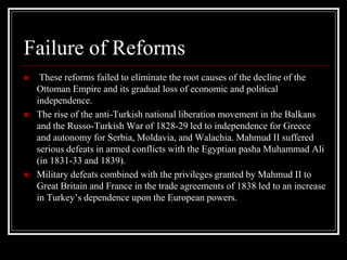 Failure of Reforms
 These reforms failed to eliminate the root causes of the decline of the
Ottoman Empire and its gradual loss of economic and political
independence.
 The rise of the anti-Turkish national liberation movement in the Balkans
and the Russo-Turkish War of 1828-29 led to independence for Greece
and autonomy for Serbia, Moldavia, and Walachia. Mahmud II suffered
serious defeats in armed conflicts with the Egyptian pasha Muhammad Ali
(in 1831-33 and 1839).
 Military defeats combined with the privileges granted by Mahmud II to
Great Britain and France in the trade agreements of 1838 led to an increase
in Turkey’s dependence upon the European powers.
 