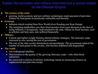 Explain the economic and military crisis that had a severe impact
on the Ottoman Empire.
 The essence of the crisis
 growing world economy and new military technologies made payment of part-time
soldiers by land grants economically unfeasible and obsolete.
 Economy
 Inflation which resulted from New World silver flooding east from Europe.
 The remaining landholders saw their fixed incomes from taxes decrease in the face of
rising inflation, Consequently, land returned to the state. Others on fixed incomes, such
as scholars and holy men, also suffered financially.
 Military
 Cannon and lighter-weight firearms altered military strategies. The Janissary corps
increased in size, raising the cost of government.
 The role of the elite cavalry diminished correspondingly. The government reduced the
number of land grants to the cavalry, who became displaced and disgruntled.
 The result
 was widespread rebellion
 Deterioration in the quality of the growing Janissary corps—who often hired
substitutes
 the continued evolution of military technology meant an increasing reliance on
supplemental and part-time troops.
 