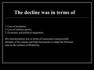 The decline was in terms of
1. Loss of territories.
2. Loss of military power.
3. Economic and political stagnation.
The transformation was in terms of consecutive unsuccessful
attempts of the sultans and high bureaucrats to adapt the Ottoman
state to the realities of Modernity.
 