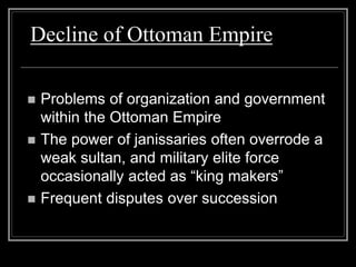 Decline of Ottoman Empire
 Problems of organization and government
within the Ottoman Empire
 The power of janissaries often overrode a
weak sultan, and military elite force
occasionally acted as “king makers”
 Frequent disputes over succession
 