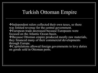 Turkish Ottoman Empire
Independent rulers collected their own taxes, so there
was limited revenue for the central government.
European trade decreased because Europeans were
focused on the Atlantic Ocean basin.
Because Ottoman empire produced mostly raw materials,
they financed many of their commercial developments
through Europe.
Capitulations allowed foreign governments to levy duties
on goods sold in Ottoman ports.
 