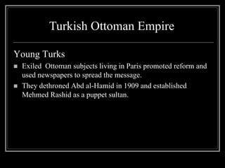 Young Turks
 Exiled Ottoman subjects living in Paris promoted reform and
used newspapers to spread the message.
 They dethroned Abd al-Hamid in 1909 and established
Mehmed Rashid as a puppet sultan.
Turkish Ottoman Empire
 