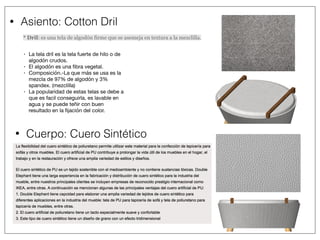 • Asiento: Cotton Dril
* Dril: es una tela de algodón firme que se asemeja en textura a la mezclilla.
• La tela dril es la tela fuerte de hilo o de
algodón crudos. 

• El algodón es una ﬁbra vegetal. 

• Composición.-La que más se usa es la
mezcla de 97% de algodón y 3%
spandex. (mezclilla) 

• La popularidad de estas telas se debe a
que es facil conseguirla, es lavable en
agua y se puede teñir con buen
resultado en la ﬁjación del color.
• Cuerpo: Cuero Sintético
 