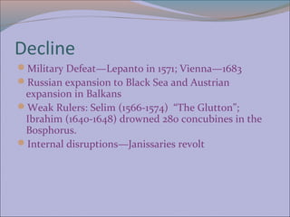 Decline
Military Defeat—Lepanto in 1571; Vienna—1683
Russian expansion to Black Sea and Austrian
 expansion in Balkans
Weak Rulers: Selim (1566-1574) “The Glutton”;
 Ibrahim (1640-1648) drowned 280 concubines in the
 Bosphorus.
Internal disruptions—Janissaries revolt
 