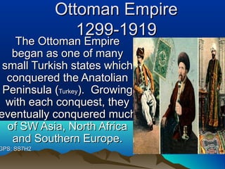 Ottoman EmpireOttoman Empire
1299-19191299-1919
The Ottoman EmpireThe Ottoman Empire
began as one of manybegan as one of many
small Turkish states whichsmall Turkish states which
conquered the Anatolianconquered the Anatolian
Peninsula (Peninsula (TurkeyTurkey). Growing). Growing
with each conquest, theywith each conquest, they
eventually conquered mucheventually conquered much
of SW Asia, North Africaof SW Asia, North Africa
and Southern Europe.and Southern Europe.
GPS: SS7H2GPS: SS7H2
 