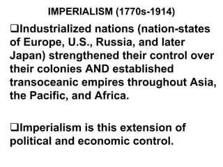IMPERIALISM (1770s-1914)
Industrialized nations (nation-states
of Europe, U.S., Russia, and later
Japan) strengthened their control over
their colonies AND established
transoceanic empires throughout Asia,
the Pacific, and Africa.
Imperialism is this extension of
political and economic control.
 