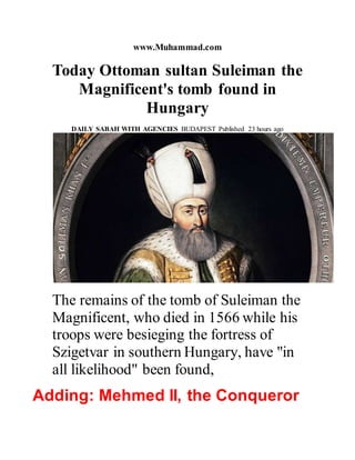 www.Muhammad.com
Today Ottoman sultan Suleiman the
Magnificent's tomb found in
Hungary
DAILY SABAH WITH AGENCIES BUDAPEST Published 23 hours ago
The remains of the tomb of Suleiman the
Magnificent, who died in 1566 while his
troops were besieging the fortress of
Szigetvar in southern Hungary, have "in
all likelihood" been found,
Adding: Mehmed II, the Conqueror
 