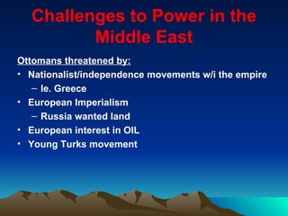Challenges to Power in the Middle East Ottomans threatened by: Nationalist/independence movements w/i the empire Ie. Greece European Imperialism Russia wanted land European interest in OIL Young Turks movement 