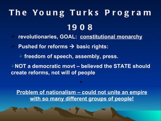 The Young Turks Program 1908 revolutionaries, GOAL:  constitutional monarchy Pushed for reforms    basic rights: freedom of speech, assembly, press. NOT a democratic movt – believed the STATE should create reforms, not will of people Problem of nationalism – could not unite an empire with so many different groups of people! 