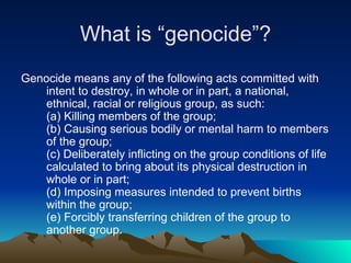 What is “genocide”? Genocide means any of the following acts committed with intent to destroy, in whole or in part, a national, ethnical, racial or religious group, as such: (a) Killing members of the group; (b) Causing serious bodily or mental harm to members of the group; (c) Deliberately inflicting on the group conditions of life calculated to bring about its physical destruction in whole or in part;  (d) Imposing measures intended to prevent births within the group;  (e) Forcibly transferring children of the group to another group. 