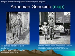 Armenian Genocide  (map) His parents have been slain: he starves Volume XXXVI, Number Five, November 1919, p. 417  This brother and sister, orphans, were begging for a train-ride to some other town, where there might be bread Volume XXXVI, Number Five, November 1919, p. 404  Images: National Geographic and Library of Congress 