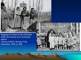 Begging for bread as the American relief train arrives at an Armenian station Volume XXXVI, Number Five, November 1919, p. 406  Armenian orphans at Alexandropol: They receive one-half pound of bread and a lump of sugar per day  Volume XXXVI, Number Five, November 1919, p. 409  